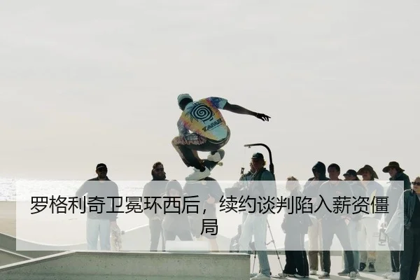 罗格利奇卫冕环西后，续约谈判陷入薪资僵局